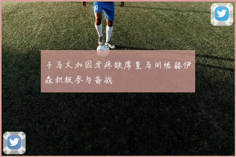 卡马文加因牙疼缺席皇马训练赫伊森积极参与备战