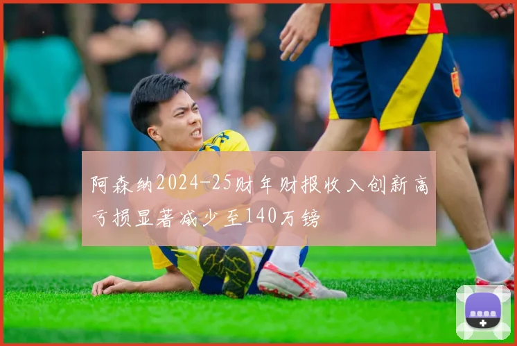 阿森纳2024-25财年财报收入创新高亏损显著减少至140万镑