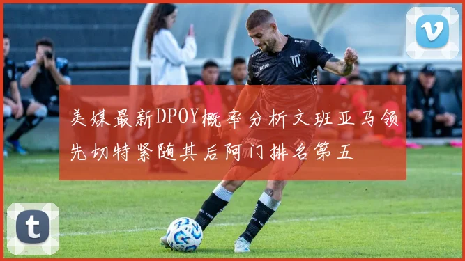 美媒最新DPOY概率分析文班亚马领先切特紧随其后阿门排名第五