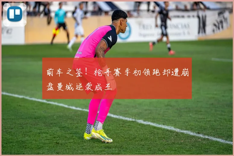 前车之鉴！枪手赛季初领跑却遭崩盘曼城逆袭成王