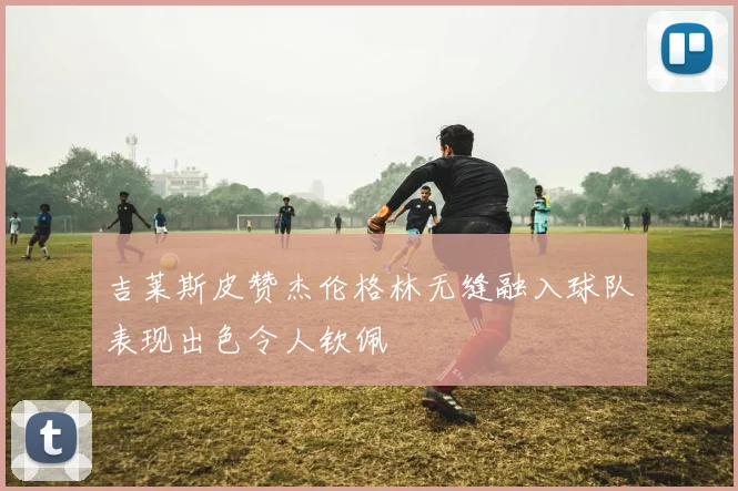 吉莱斯皮赞杰伦格林无缝融入球队表现出色令人钦佩