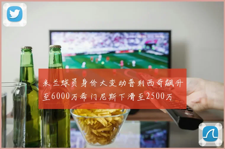 米兰球员身价大变动普利西奇飙升至6000万希门尼斯下滑至2500万