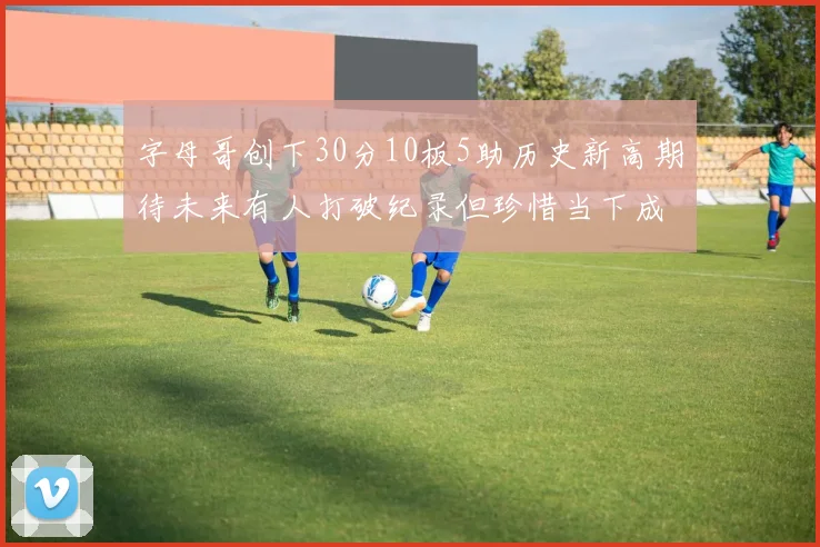 字母哥创下30分10板5助历史新高期待未来有人打破纪录但珍惜当下成就