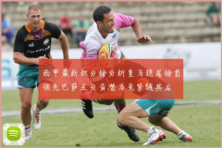 西甲最新积分榜分析皇马稳居榜首领先巴萨五分黄潜马竞紧随其后