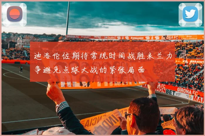 迪洛伦佐期待常规时间战胜米兰力争避免点球大战的紧张局面