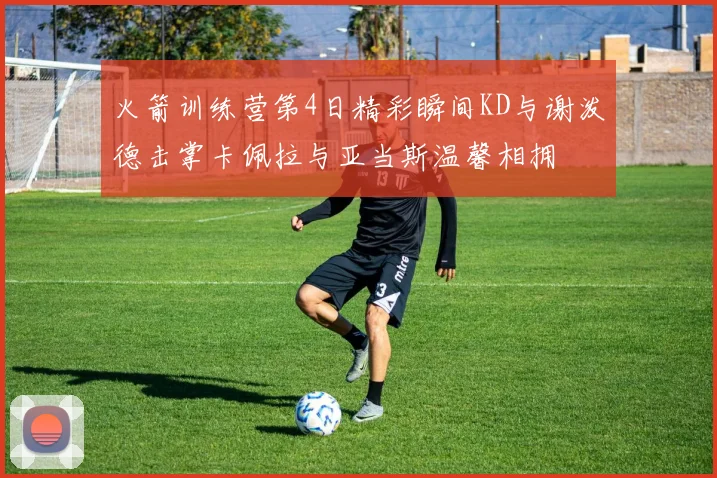 火箭训练营第4日精彩瞬间KD与谢泼德击掌卡佩拉与亚当斯温馨相拥