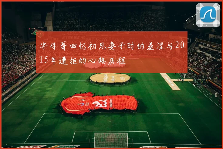 字母哥回忆初见妻子时的羞涩与2015年遭拒的心路历程