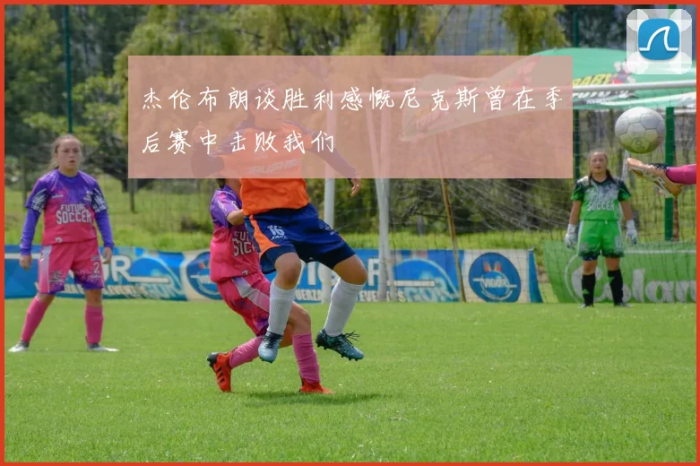 杰伦布朗谈胜利感慨尼克斯曾在季后赛中击败我们