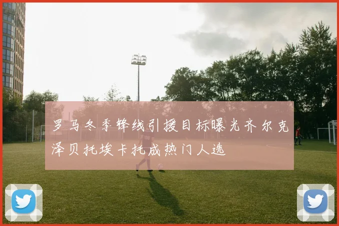 罗马冬季锋线引援目标曝光齐尔克泽贝托埃卡托成热门人选