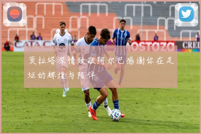 莫拉塔深情致敬阿尔巴感谢你在足坛的辉煌与陪伴