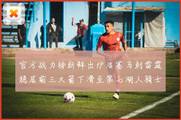 官方战力榜新鲜出炉活塞马刺雷霆稳居前三火箭下滑至第七湖人骑士表现不佳