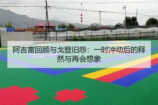 阿吉雷回顾与戈登旧怨：一时冲动后的释然与再会想象 - 3377Sports
